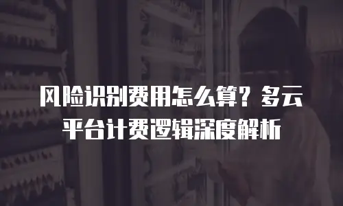 风险识别费用怎么算？多云平台计费逻辑深度解析