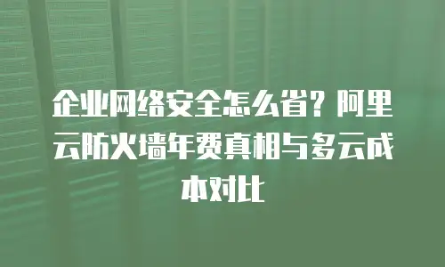 企业网络安全怎么省？阿里云防火墙年费真相与多云成本对比