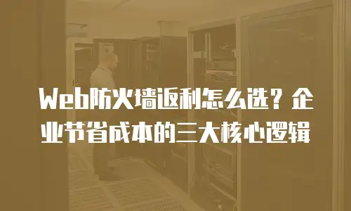 Web防火墙返利怎么选？企业节省成本的三大核心逻辑