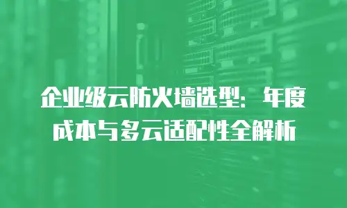 企业级云防火墙选型：年度成本与多云适配性全解析