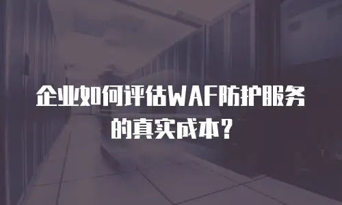 企业如何评估WAF防护服务的真实成本？