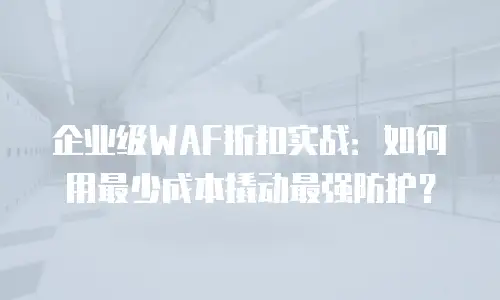 企业级WAF折扣实战：如何用最少成本撬动最强防护？