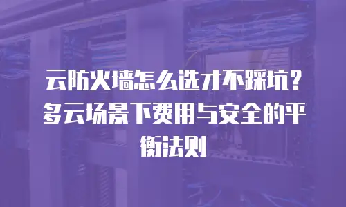 云防火墙怎么选才不踩坑？多云场景下费用与安全的平衡法则
