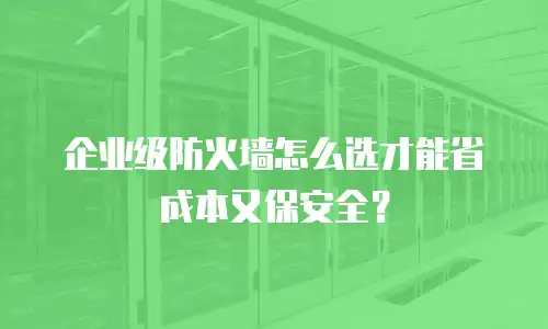 企业级防火墙怎么选才能省成本又保安全？