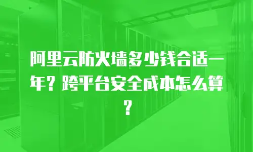 阿里云防火墙多少钱合适一年？跨平台安全成本怎么算？