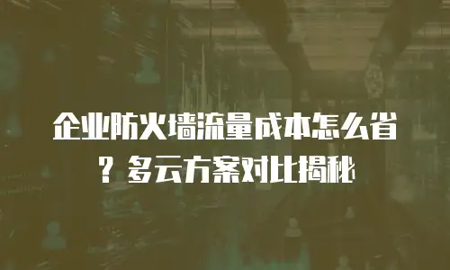 企业防火墙流量成本怎么省？多云方案对比揭秘
