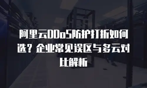 阿里云DDoS防护打折如何选？企业常见误区与多云对比解析