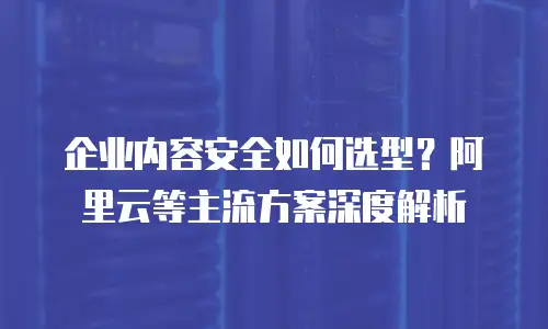 企业内容安全如何选型？阿里云等主流方案深度解析