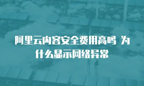阿里云内容安全费用高吗 为什么显示网络异常
