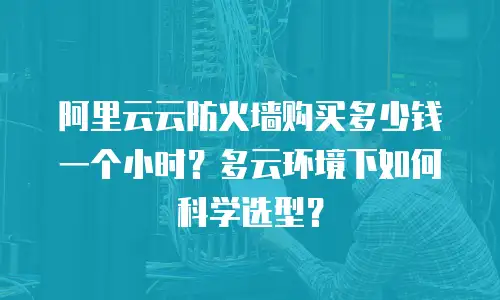 阿里云云防火墙购买多少钱一个小时？多云环境下如何科学选型？
