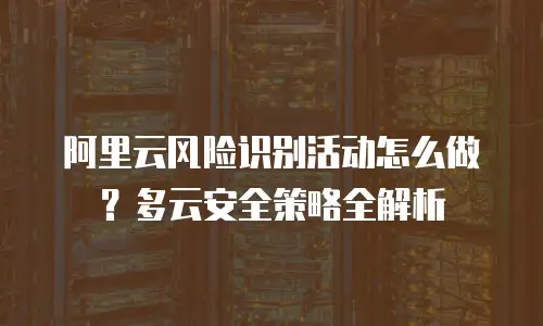 阿里云风险识别活动怎么做？多云安全策略全解析