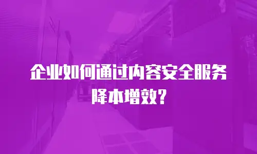 企业如何通过内容安全服务降本增效？