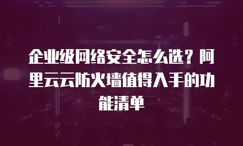 企业级网络安全怎么选？阿里云云防火墙值得入手的功能清单