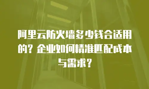 阿里云防火墙多少钱合适用的？企业如何精准匹配成本与需求？