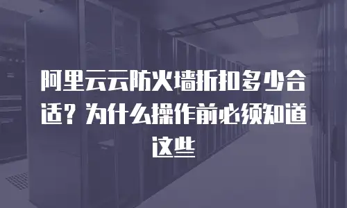 阿里云云防火墙折扣多少合适？为什么操作前必须知道这些