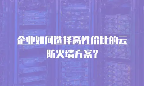 企业如何选择高性价比的云防火墙方案？