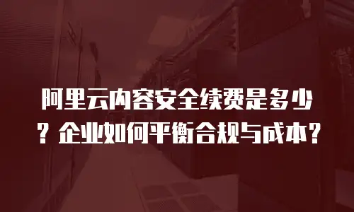 阿里云内容安全续费是多少？企业如何平衡合规与成本？