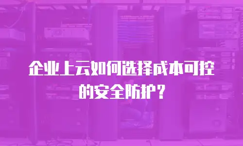 企业上云如何选择成本可控的安全防护？
