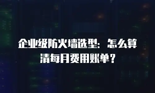 企业级防火墙选型：怎么算清每月费用账单？