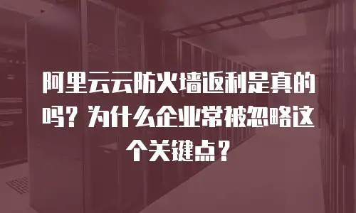 阿里云云防火墙返利是真的吗？为什么企业常被忽略这个关键点？