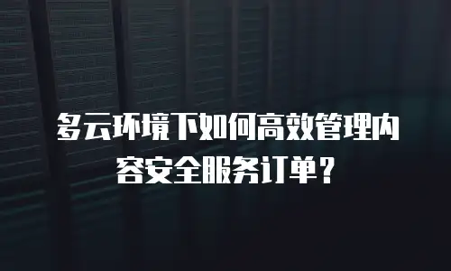 多云环境下如何高效管理内容安全服务订单？