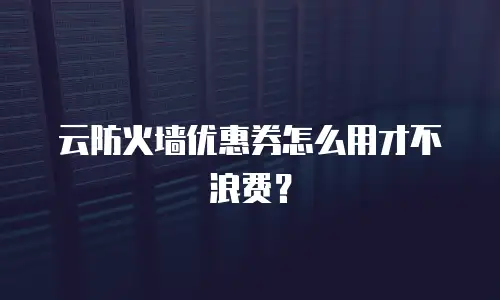云防火墙优惠券怎么用才不浪费？