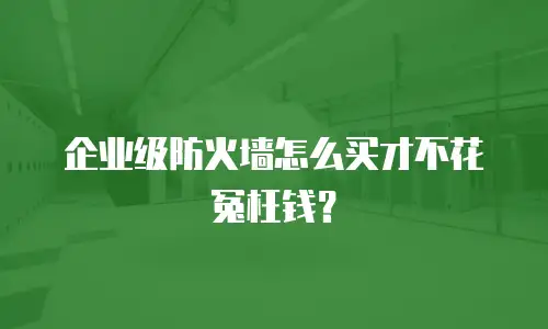 企业级防火墙怎么买才不花冤枉钱？