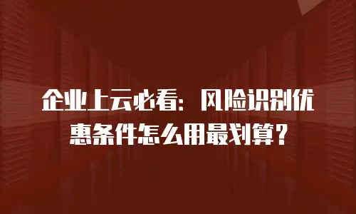 企业上云必看：风险识别优惠条件怎么用最划算？