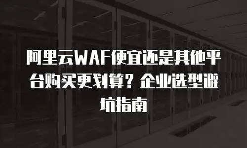 阿里云WAF便宜还是其他平台购买更划算？企业选型避坑指南