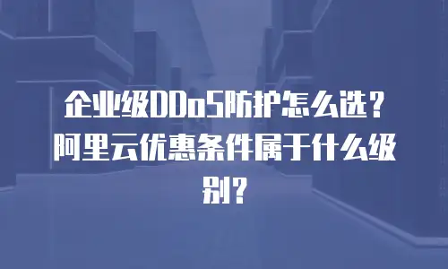 企业级DDoS防护怎么选？阿里云优惠条件属于什么级别？