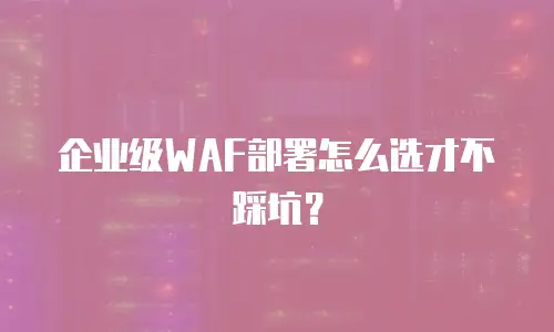 企业级WAF部署怎么选才不踩坑？