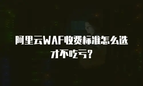 阿里云WAF收费标准怎么选才不吃亏？