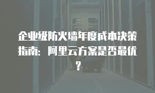 企业级防火墙年度成本决策指南：阿里云方案是否最优？