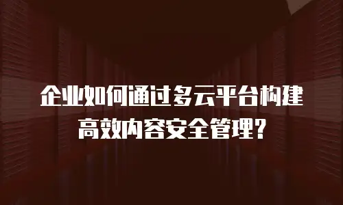 企业如何通过多云平台构建高效内容安全管理？