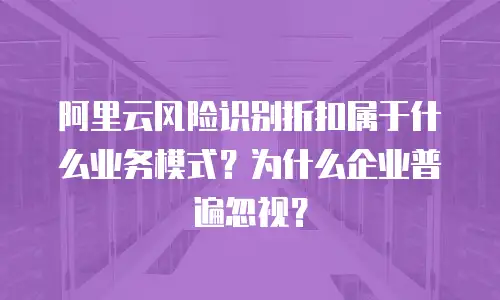 阿里云风险识别折扣属于什么业务模式？为什么企业普遍忽视？