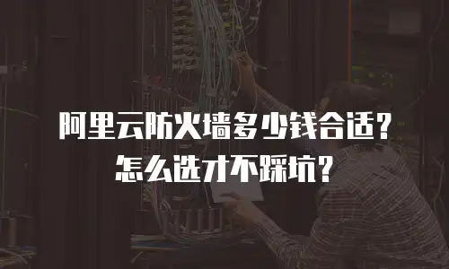 阿里云防火墙多少钱合适？怎么选才不踩坑？