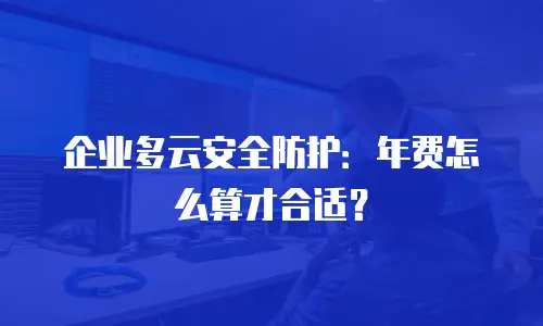 企业多云安全防护：年费怎么算才合适？