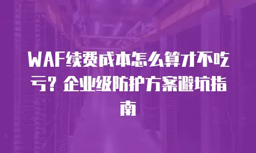 WAF续费成本怎么算才不吃亏？企业级防护方案避坑指南