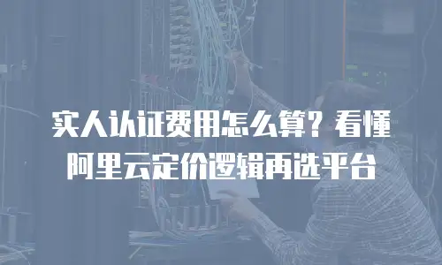 实人认证费用怎么算？看懂阿里云定价逻辑再选平台