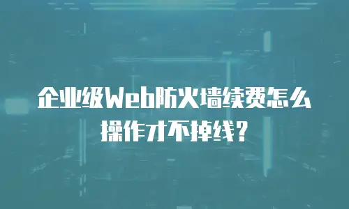 企业级Web防火墙续费怎么操作才不掉线？