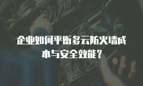 企业如何平衡多云防火墙成本与安全效能？