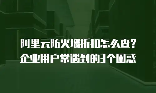 阿里云防火墙折扣怎么查？企业用户常遇到的3个困惑
