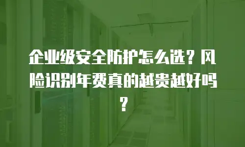 企业级安全防护怎么选？风险识别年费真的越贵越好吗？