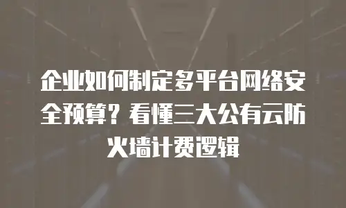 企业如何制定多平台网络安全预算？看懂三大公有云防火墙计费逻辑