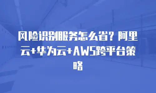 风险识别服务怎么省？阿里云+华为云+AWS跨平台策略