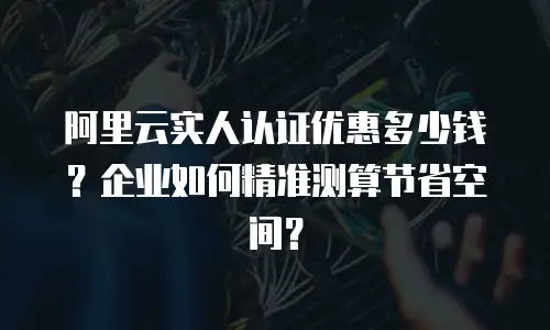 阿里云实人认证优惠多少钱？企业如何精准测算节省空间？