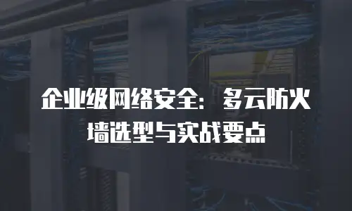 企业级网络安全：多云防火墙选型与实战要点