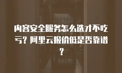 内容安全服务怎么选才不吃亏？阿里云报价低是否靠谱？