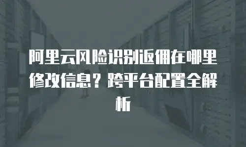 阿里云风险识别返佣在哪里修改信息？跨平台配置全解析