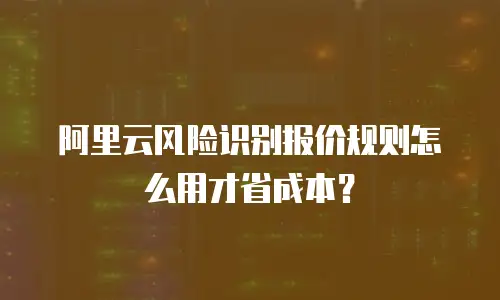 阿里云风险识别报价规则怎么用才省成本？
